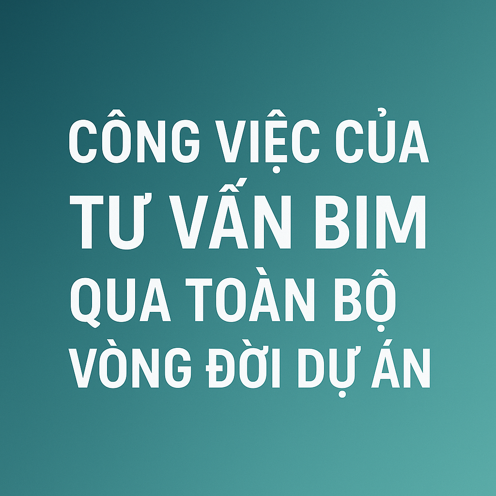 Công việc của tư vấn BIM qua toàn bộ vòng đời dự án trong xây dựng