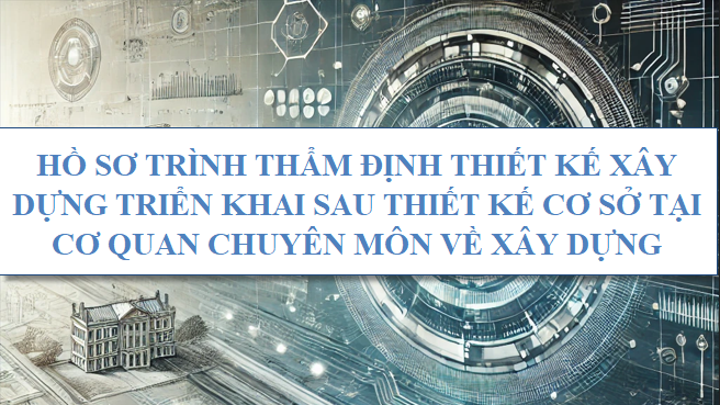 Hồ sơ trình thẩm định thiết kế xây dựng triển khai sau thiết kế cơ sở tại cơ quan chuyên môn về xây