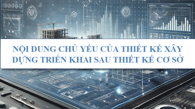 Nội dung chủ yếu của thiết kế xây dựng triển khai sau thiết kế cơ sở
